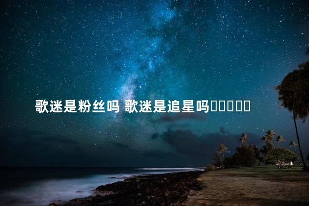 歌迷是粉丝吗 歌迷是追星吗​​​​​​​